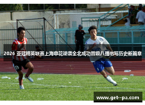 2026 亚冠精英联赛上海申花逆袭全北成功晋级八强书写历史新篇章