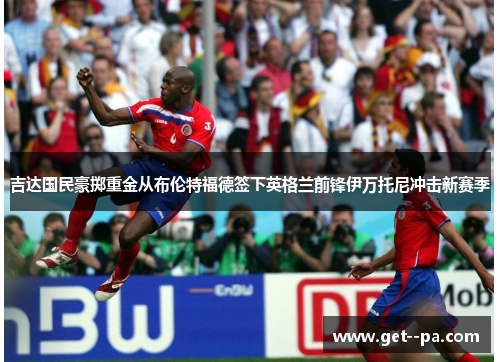 吉达国民豪掷重金从布伦特福德签下英格兰前锋伊万托尼冲击新赛季