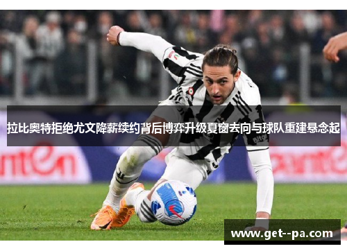 拉比奥特拒绝尤文降薪续约背后博弈升级夏窗去向与球队重建悬念起