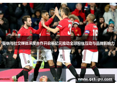 曼联与社交媒体深度合作开启新纪元推动全球粉丝互动与品牌影响力