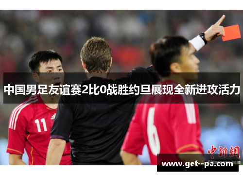 中国男足友谊赛2比0战胜约旦展现全新进攻活力 中国男足友谊赛2比0战胜约旦展现全新进攻活力